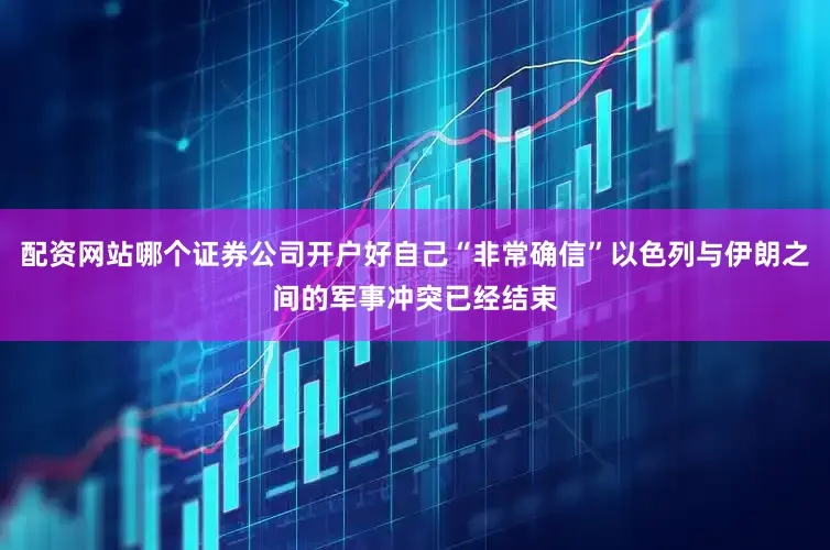 配资网站哪个证券公司开户好自己“非常确信”以色列与伊朗之间的军事冲突已经结束