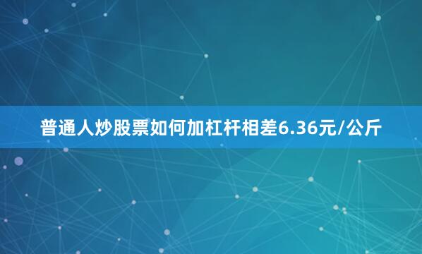 普通人炒股票如何加杠杆相差6.36元/公斤