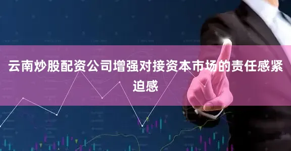 云南炒股配资公司增强对接资本市场的责任感紧迫感