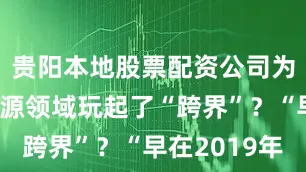 贵阳本地股票配资公司为何到新能源领域玩起了“跨界”？“早在2019年