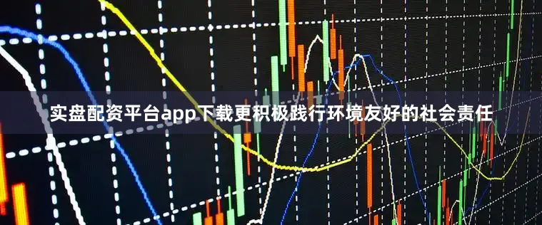 实盘配资平台app下载更积极践行环境友好的社会责任