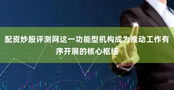 配资炒股评测网这一功能型机构成为推动工作有序开展的核心枢纽