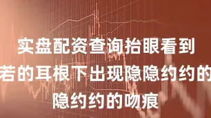 实盘配资查询抬眼看到温晨若的耳根下出现隐隐约约的吻痕