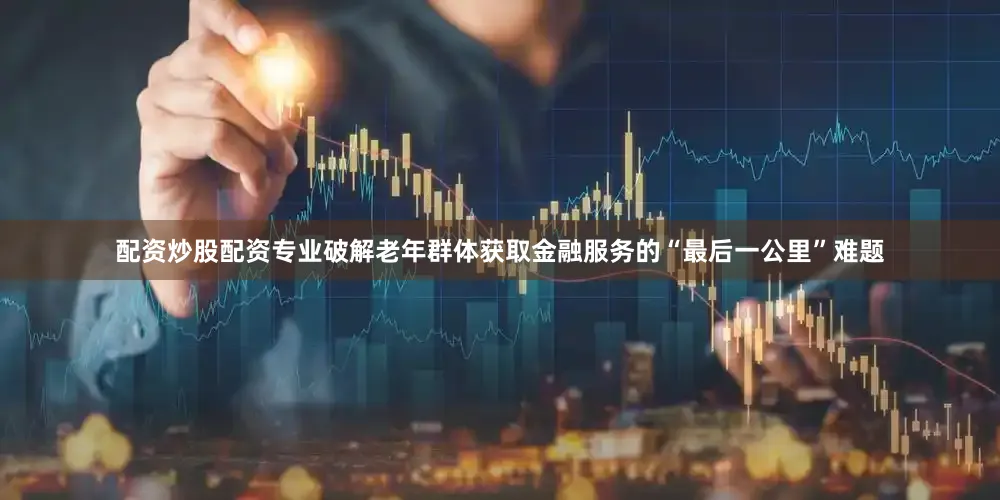 配资炒股配资专业破解老年群体获取金融服务的“最后一公里”难题