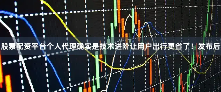 股票配资平台个人代理确实是技术进阶让用户出行更省了！发布后