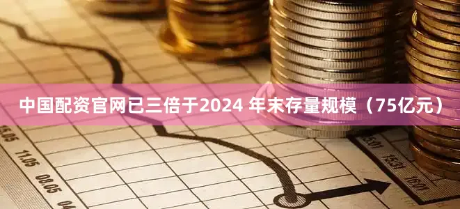 中国配资官网已三倍于2024 年末存量规模（75亿元）
