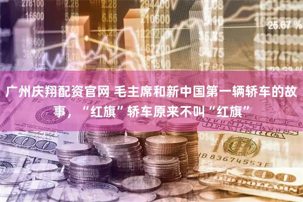 广州庆翔配资官网 毛主席和新中国第一辆轿车的故事，“红旗”轿车原来不叫“红旗”