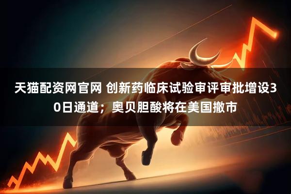天猫配资网官网 创新药临床试验审评审批增设30日通道；奥贝胆酸将在美国撤市
