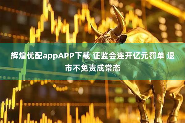 辉煌优配appAPP下载 证监会连开亿元罚单 退市不免责成常态