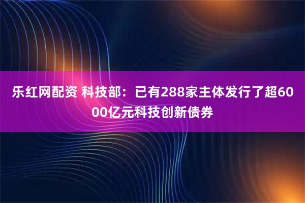 乐红网配资 科技部：已有288家主体发行了超6000亿元科技创新债券