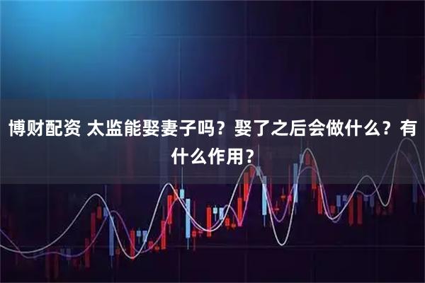 博财配资 太监能娶妻子吗？娶了之后会做什么？有什么作用？