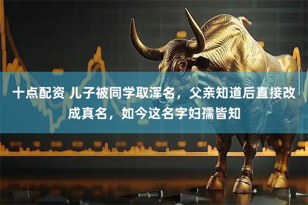 十点配资 儿子被同学取浑名，父亲知道后直接改成真名，如今这名字妇孺皆知