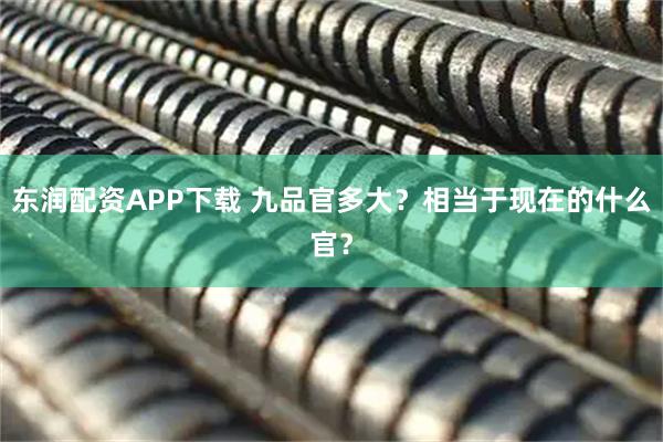 东润配资APP下载 九品官多大？相当于现在的什么官？