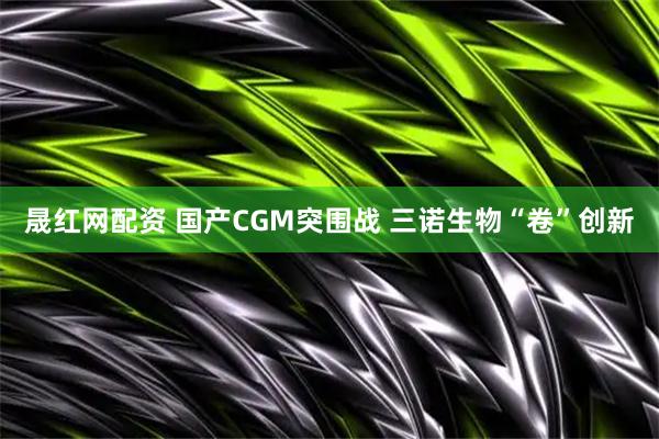 晟红网配资 国产CGM突围战 三诺生物“卷”创新