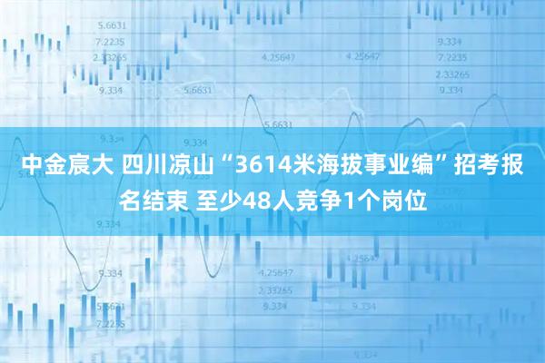 中金宸大 四川凉山“3614米海拔事业编”招考报名结束 至少48人竞争1个岗位