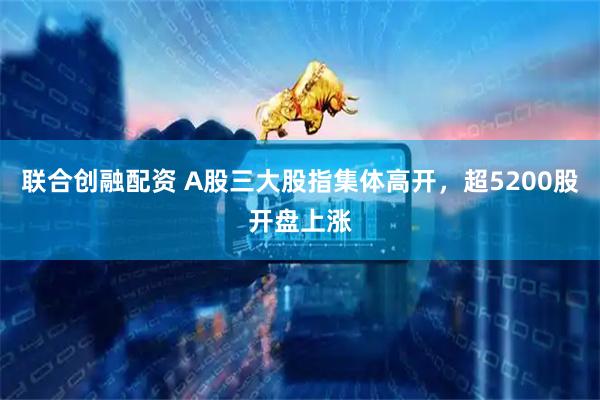 联合创融配资 A股三大股指集体高开，超5200股开盘上涨