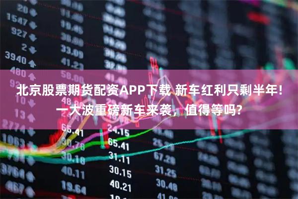北京股票期货配资APP下载 新车红利只剩半年!一大波重磅新车来袭，值得等吗?