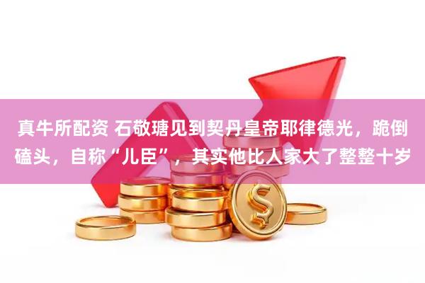 真牛所配资 石敬瑭见到契丹皇帝耶律德光，跪倒磕头，自称“儿臣”，其实他比人家大了整整十岁