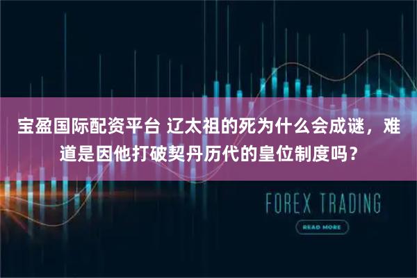 宝盈国际配资平台 辽太祖的死为什么会成谜，难道是因他打破契丹历代的皇位制度吗？