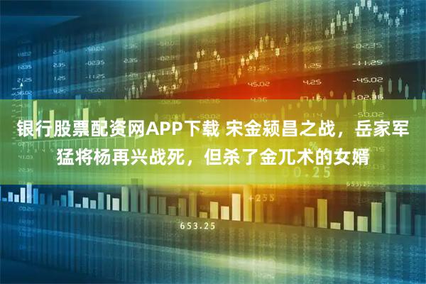 银行股票配资网APP下载 宋金颍昌之战，岳家军猛将杨再兴战死，但杀了金兀术的女婿