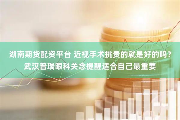 湖南期货配资平台 近视手术挑贵的就是好的吗？武汉普瑞眼科关念提醒适合自己最重要