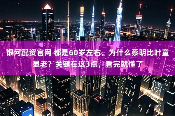 银河配资官网 都是60岁左右，为什么蔡明比叶童显老？关键在这3点，看完就懂了
