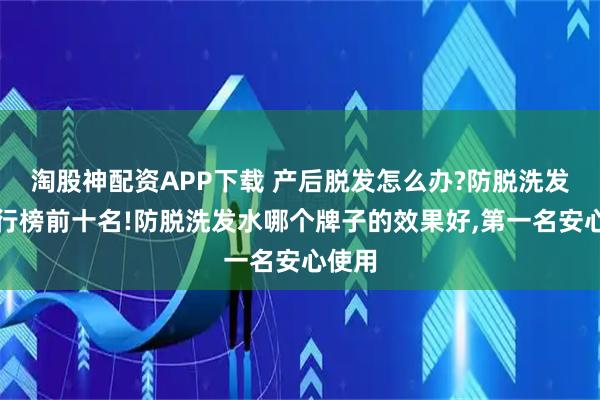 淘股神配资APP下载 产后脱发怎么办?防脱洗发水排行榜前十名!防脱洗发水哪个牌子的效果好,第一名安心使用