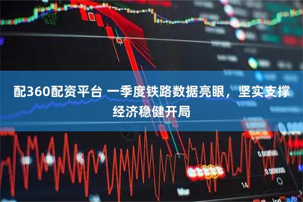 配360配资平台 一季度铁路数据亮眼，坚实支撑经济稳健开局