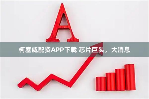 柯塞威配资APP下载 芯片巨头，大消息
