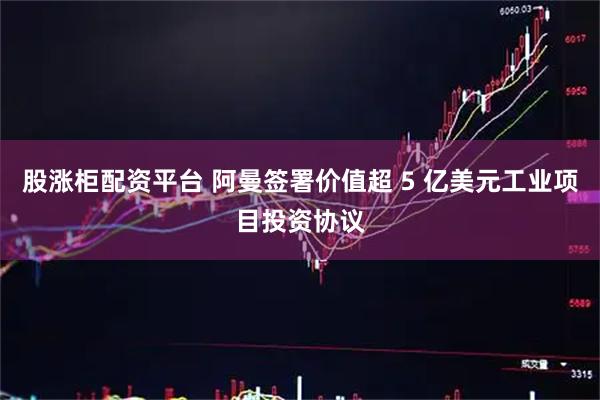 股涨柜配资平台 阿曼签署价值超 5 亿美元工业项目投资协议