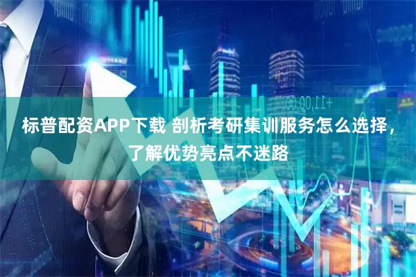 标普配资APP下载 剖析考研集训服务怎么选择，了解优势亮点不迷路