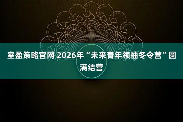 室盈策略官网 2026年“未来青年领袖冬令营”圆满结营