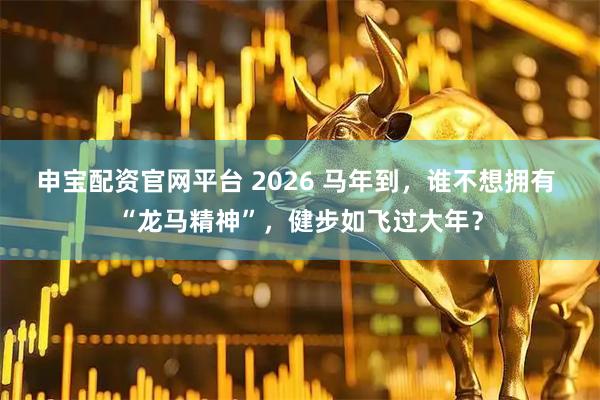 申宝配资官网平台 2026 马年到，谁不想拥有 “龙马精神”，健步如飞过大年？